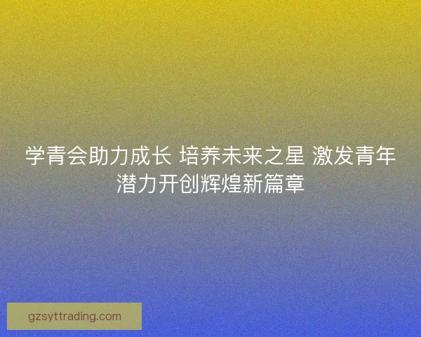 学青会助力成长 培养未来之星 激发青年潜力开创辉煌新篇章