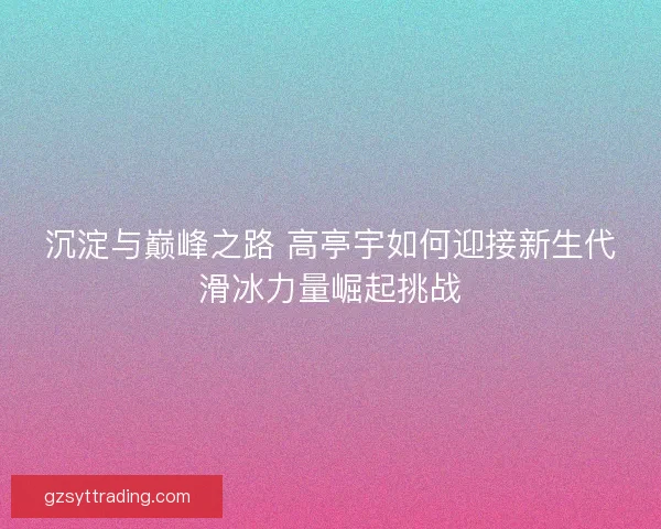 沉淀与巅峰之路 高亭宇如何迎接新生代滑冰力量崛起挑战