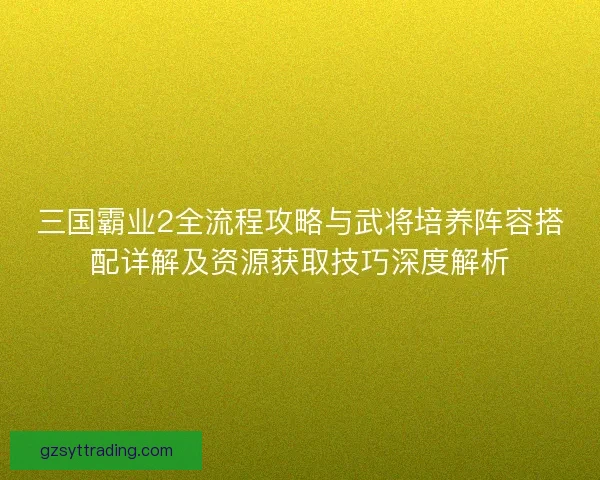 三国霸业2全流程攻略与武将培养阵容搭配详解及资源获取技巧深度解析
