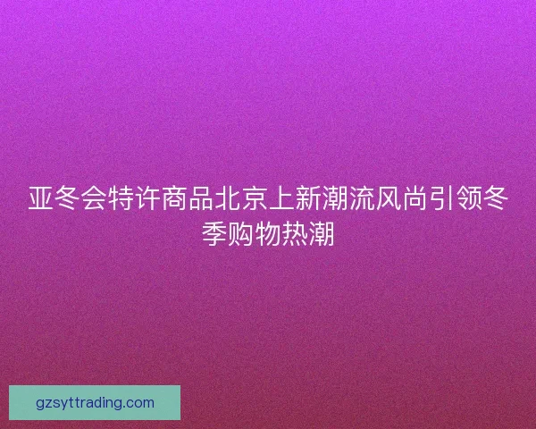 亚冬会特许商品北京上新潮流风尚引领冬季购物热潮
